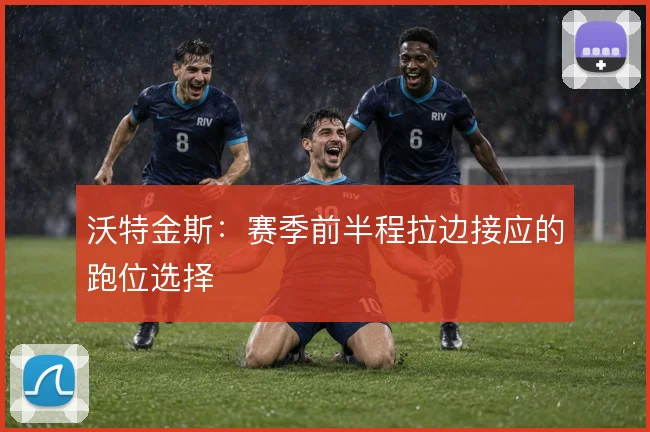 沃特金斯:赛季前半程拉边接应的跑位选择