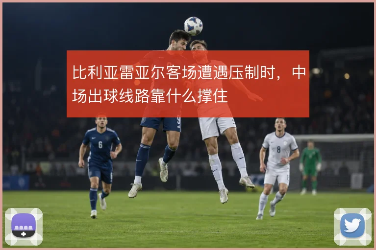 比利亚雷亚尔客场遭遇压制时,中场出球线路靠什么撑住