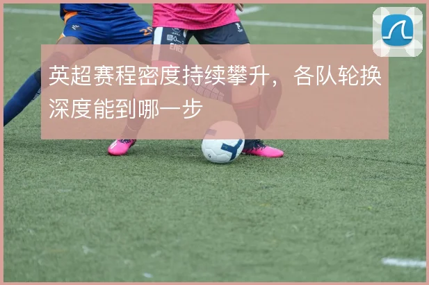 英超赛程密度持续攀升，各队轮换深度能到哪一步