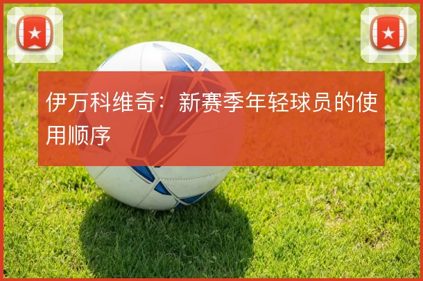 伊万科维奇：新赛季年轻球员的使用顺序