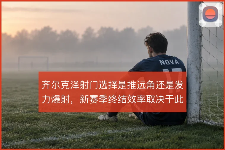 齐尔克泽射门选择是推远角还是发力爆射，新赛季终结效率取决于此