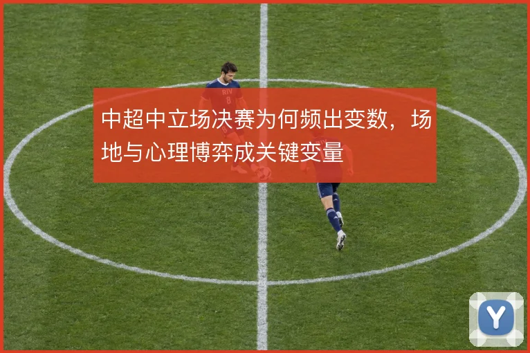 中超中立场决赛为何频出变数，场地与心理博弈成关键变量