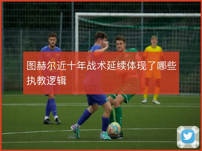 图赫尔近十年战术延续体现了哪些执教逻辑
