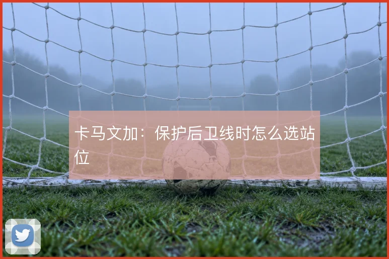 卡马文加：保护后卫线时怎么选站位