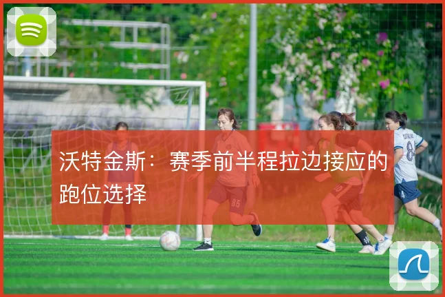 沃特金斯：赛季前半程拉边接应的跑位选择