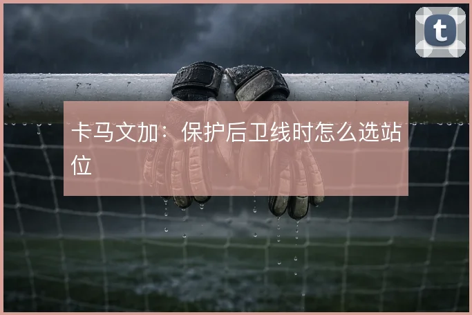卡马文加：保护后卫线时怎么选站位