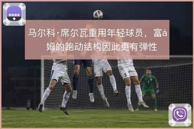 马尔科·席尔瓦重用年轻球员，富勒姆的跑动结构因此更有弹性