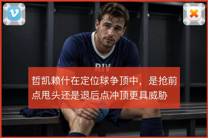 哲凯赖什在定位球争顶中,是抢前点甩头还是退后点冲顶更具威胁