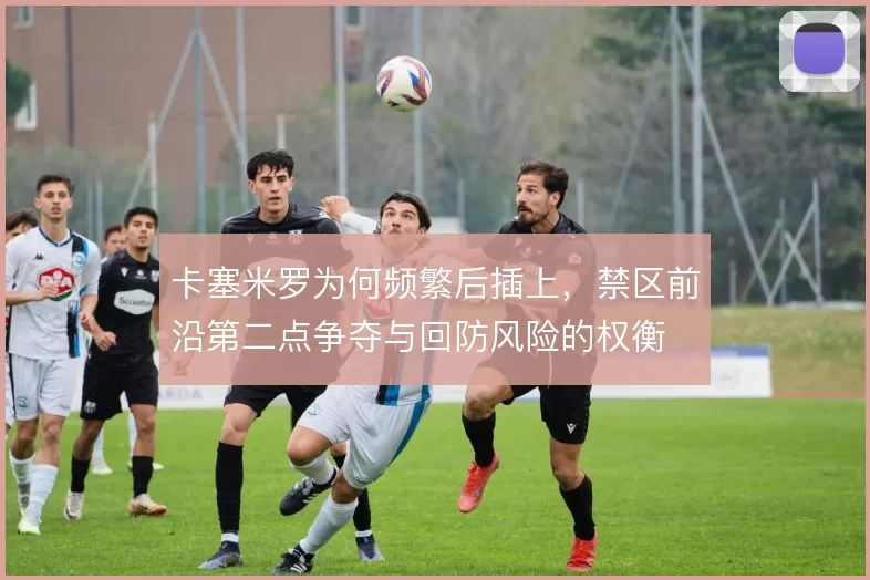 卡塞米罗为何频繁后插上，禁区前沿第二点争夺与回防风险的权衡