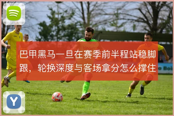巴甲黑马一旦在赛季前半程站稳脚跟,轮换深度与客场拿分怎么撑住