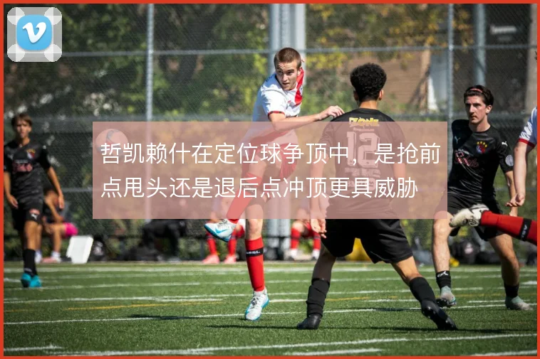 哲凯赖什在定位球争顶中,是抢前点甩头还是退后点冲顶更具威胁