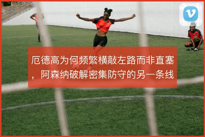 厄德高为何频繁横敲左路而非直塞，阿森纳破解密集防守的另一条线路