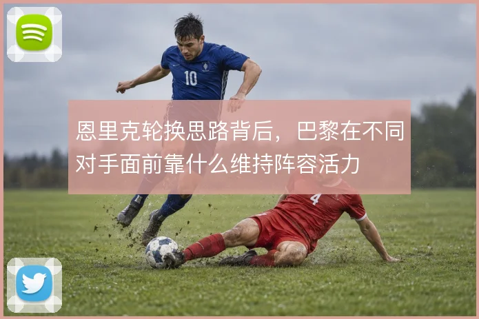 恩里克轮换思路背后，巴黎在不同对手面前靠什么维持阵容活力