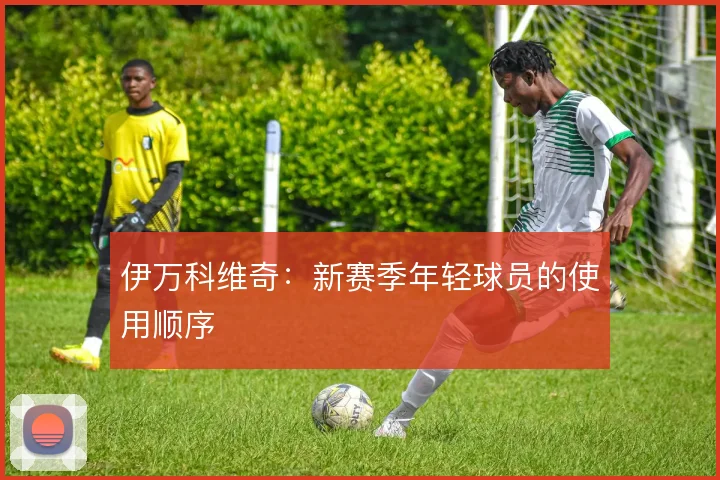 伊万科维奇：新赛季年轻球员的使用顺序