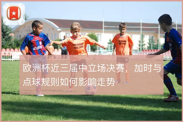 欧洲杯近三届中立场决赛,加时与点球规则如何影响走势