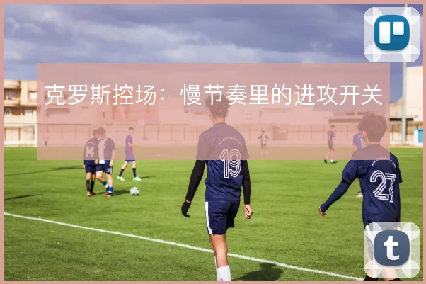 克罗斯控场：慢节奏里的进攻开关