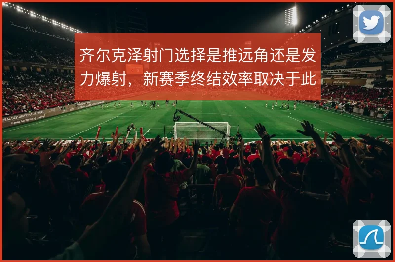 齐尔克泽射门选择是推远角还是发力爆射，新赛季终结效率取决于此