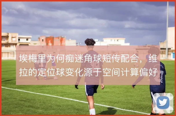 埃梅里为何痴迷角球短传配合，维拉的定位球变化源于空间计算偏好