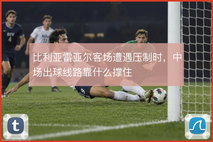 比利亚雷亚尔客场遭遇压制时，中场出球线路靠什么撑住