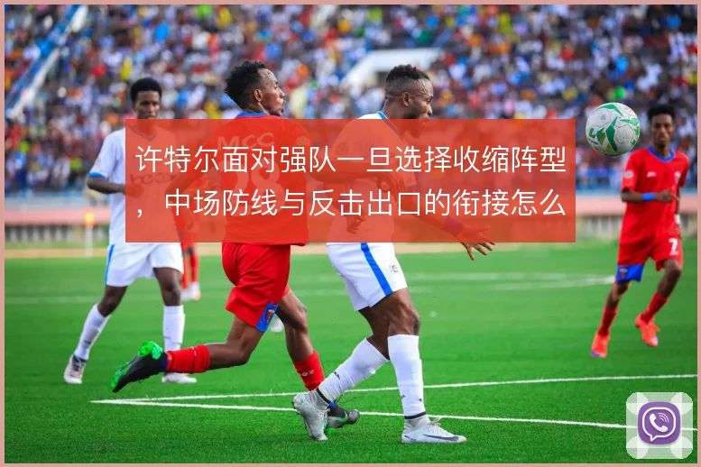 许特尔面对强队一旦选择收缩阵型,中场防线与反击出口的衔接怎么解