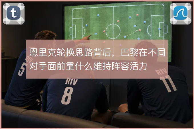恩里克轮换思路背后，巴黎在不同对手面前靠什么维持阵容活力
