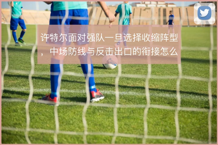 许特尔面对强队一旦选择收缩阵型,中场防线与反击出口的衔接怎么解