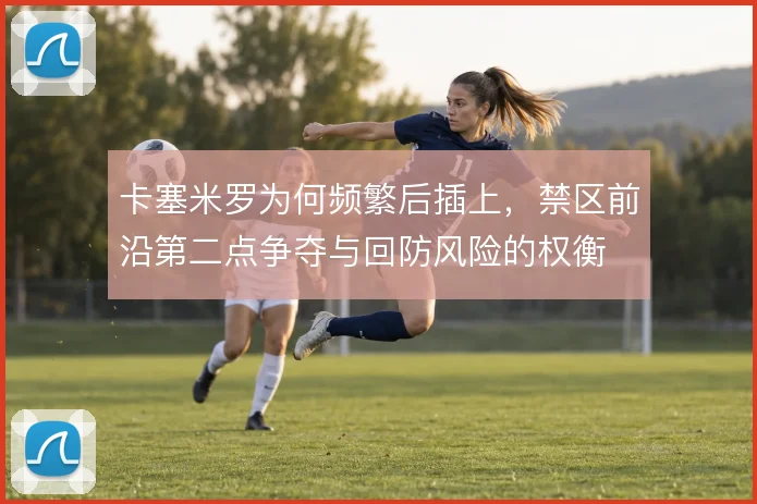 卡塞米罗为何频繁后插上，禁区前沿第二点争夺与回防风险的权衡